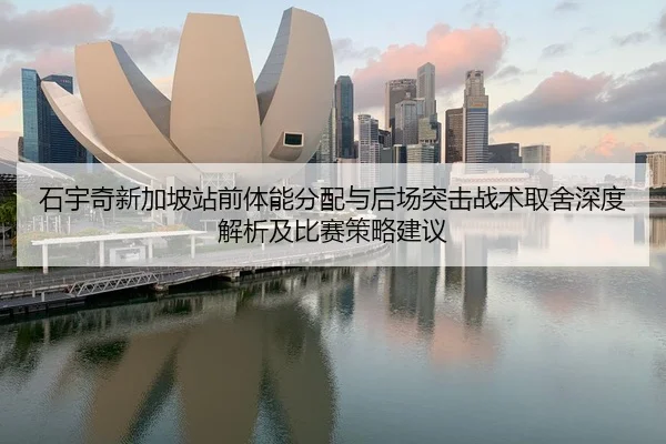 石宇奇新加坡站前体能分配与后场突击战术取舍深度解析及比赛策略建议